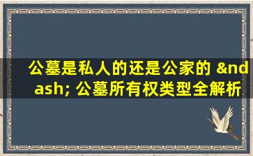 公墓是私人的还是公家的 – 公墓所有权类型全解析与选择指南